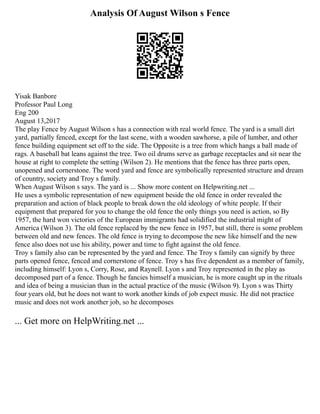 Analysis Of August Wilson s Fence
Yisak Banbore
Professor Paul Long
Eng 200
August 13,2017
The play Fence by August Wilson s has a connection with real world fence. The yard is a small dirt
yard, partially fenced, except for the last scene, with a wooden sawhorse, a pile of lumber, and other
fence building equipment set off to the side. The Opposite is a tree from which hangs a ball made of
rags. A baseball bat leans against the tree. Two oil drums serve as garbage receptacles and sit near the
house at right to complete the setting (Wilson 2). He mentions that the fence has three parts open,
unopened and cornerstone. The word yard and fence are symbolically represented structure and dream
of country, society and Troy s family.
When August Wilson s says. The yard is ... Show more content on Helpwriting.net ...
He uses a symbolic representation of new equipment beside the old fence in order revealed the
preparation and action of black people to break down the old ideology of white people. If their
equipment that prepared for you to change the old fence the only things you need is action, so By
1957, the hard won victories of the European immigrants had solidified the industrial might of
America (Wilson 3). The old fence replaced by the new fence in 1957, but still, there is some problem
between old and new fences. The old fence is trying to decompose the new like himself and the new
fence also does not use his ability, power and time to fight against the old fence.
Troy s family also can be represented by the yard and fence. The Troy s family can signify by three
parts opened fence, fenced and cornerstone of fence. Troy s has five dependent as a member of family,
including himself: Lyon s, Corry, Rose, and Raynell. Lyon s and Troy represented in the play as
decomposed part of a fence. Though he fancies himself a musician, he is more caught up in the rituals
and idea of being a musician than in the actual practice of the music (Wilson 9). Lyon s was Thirty
four years old, but he does not want to work another kinds of job expect music. He did not practice
music and does not work another job, so he decomposes
... Get more on HelpWriting.net ...
 