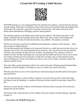 A Good Job Of Creating A Solid Mystery
BAPTISM presents as a very engaging thriller that maintains the audience s interest from the opening
until the ending. While there are elements of the script to discuss for possible further development and
clarification, the script does a good job of creating a solid mystery. The script is driven by solid
themes about abandonment, belonging, rejection, and acceptance.
The opening sequence on the bridge easily captivates the audience. The images and action on the
bridge, combined with the haunting church song, Wade in the water creates a solid chilling and
melancholy pitch. The idea of water also becomes very symbolic. The audience is hooked.
The first act also does a good job of establishing the protagonist s ordinary world. One gets ... Show
more content on Helpwriting.net ...
The idea that somehow the killings are all connected to Kevin is a subtle hint and clue that it has to be
someone close to him. The irony being that Kevin saved Fay s life, only for her to become obsessed
with him, and eventually she takes the lives of others. The planting of Fay wearing a crucifix is
another nice hint. Another interesting clue is the idea that Fay breaks into Kevin s room, not to search
for evidence, but because of her obsession. It looks like one thing, only to realize that her actions
mean something else. In fact, when Barb says, Haven t seen you in a while, it initially confuses the
audience until the reveal.
The script offers a good red herring in David. He works well as the off balanced and disturbed father
desperate to find his daughter. The audience comes to wonder if he could be the killer.
With this said, there are areas of the script that are worth discussing for possible further development
and clarification.
First, the idea that there s a police officer or detective involved with one of the victims feel under
developed or just left dangling. It s another red herring, but there should be some type of payoff for
this.
One has to assume that the evidence in the basement of David s home is just part of his obsession,
perhaps this can be clarified.
The feature of the script that does not feel credible is the news reporter and their dialogue. Specially
on page 12,
... Get more on HelpWriting.net ...
 