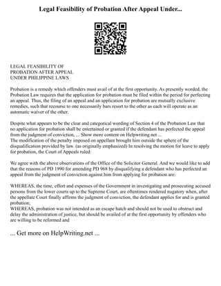 Legal Feasibility of Probation After Appeal Under...
LEGAL FEASIBILITY OF
PROBATION AFTER APPEAL
UNDER PHILIPPINE LAWS
Probation is a remedy which offenders must avail of at the first opportunity. As presently worded, the
Probation Law requires that the application for probation must be filed within the period for perfecting
an appeal. Thus, the filing of an appeal and an application for probation are mutually exclusive
remedies, such that recourse to one necessarily bars resort to the other as each will operate as an
automatic waiver of the other.
Despite what appears to be the clear and categorical wording of Section 4 of the Probation Law that
no application for probation shall be entertained or granted if the defendant has perfected the appeal
from the judgment of conviction, ... Show more content on Helpwriting.net ...
The modification of the penalty imposed on appellant brought him outside the sphere of the
disqualification provided by law. (as originally emphasized) In resolving the motion for leave to apply
for probation, the Court of Appeals ruled:
We agree with the above observations of the Office of the Solicitor General. And we would like to add
that the reasons of PD 1990 for amending PD 968 by disqualifying a defendant who has perfected an
appeal from the judgment of conviction against him from applying for probation are:
WHEREAS, the time, effort and expenses of the Government in investigating and prosecuting accused
persons from the lower courts up to the Supreme Court, are oftentimes rendered nugatory when, after
the appellate Court finally affirms the judgment of conviction, the defendant applies for and is granted
probation;
WHEREAS, probation was not intended as an escape hatch and should not be used to obstruct and
delay the administration of justice, but should be availed of at the first opportunity by offenders who
are willing to be reformed and
... Get more on HelpWriting.net ...
 