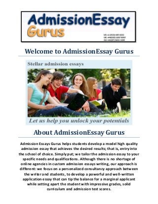 Welcome to AdmissionEssay Gurus 
About AdmissionEssay Gurus 
Admission Essays Gurus helps students develop a model high quality admission essay that achieves the desired results; that is, entry into the school of choice. Simply put; we tailor the admission essay to your specific needs and qualifications. Although there is no shortage of online agencies in custom admission essays writing, our approach is different: we focus on a personalized consultancy approach between the writer and students, to develop a powerful and well-written application essay that can tip the balance for a marginal applicant while setting apart the student with impressive grades, solid curriculum and admission test scores.  