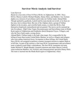 Survivor Movie Analysis And Survivor
Lone Survivor
Based on a true story of four US Navy SEALs in Afghanistan. In 2005 , Navy
SEALs Marcus Luttrell, Michael Murphy, Danny Dietz, and Matthew Axe Axelson
deploy on a mission of surveillance and to take out Taliban leader Ahmad Shah.
Though spotted by goatherds, Luttrell and his team decide not to kill, or tie them on
the trees, but to release them. But one of the Afghans alerts a group of Taliban
fighters to the invaders, and a terrible battle ensues, in which the SEALs find
themselves hopelessly outnumbered and out gunned. The movie can be summed up
into five phases : High Value Target, Reconnaissance and Surveillance team in Hindu
Kush region of Afghanistan and Goatherds, Quick Response Forces, Villagers, and
why the Navy Seals made a wrong choice.
Ahmad Shah a Taliban leader is the high value target. He is responsible for the
killing of more than twenty United States Marines, as well as villagers and refugees
who were aiding American forces. In response to these killings, the United States
Navy SEALs are assigned to perform a counter insurgent mission to capture Shah or
to kill him. As part of the mission, a four man SEAL reconnaissance and surveillance
team is tasked to track Shah s whereabouts. The four SEAL teammates are team
leader Michael P. Murph Murphy; hospital corpsman and sniper Marcus Luttrell;
sonar technician Matthew Axe Axelson; and communications specialist Danny Dietz.
The team is inserted into the Hindu Kush region of Afghanistan, where
 