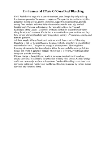 Environmental Effects Of Coral Reef Bleaching
Coral Reefs have a huge role in our environment, even though they only make up
less than one percent of the oceans ecosystems. They provide shelter for twenty five
percent of marine species, protect shorelines, support fishing industries, provide
money from tourism, and could help scientists discover the next, big, medical
breakthrough. They are so biodiverse, they are referred to as the Tropical
Rainforests of the Oceans . Coralreefs are found in shallow circumtropical waters
along the shore of continents. Corals live in waters that have poor nutrition and they
have certain tolerance levels to water temperature, salinity, UV radiation, opacity, and
nutrient quantities.
All these wonderful benefits of coral reefs are at risk from coral reef bleaching.
Bleaching is bad for the coral because the endosymbiotic algae have a crucial role in
the survival of coral. They provide energy in photosynthate. Bleaching is the
lessening of zooxanthellate invertebrates. When the zooxanthellae are expelled, the
tissues turn white. It generally happens when water is too warm, even though other
things can provoke bleaching.
Climate change is thought to play a role in increased events of coral bleaching
around the world. It can lead to the extinction of many coral species. Climate change
could also cause major reef tracts destruction. Coral reef bleaching events have been
increasing in the past twenty years worldwide. Bleaching is caused by various human
activities and variations in the
 