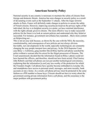American Security Policy
National security in any country is necessary to maintain the safety of citizens from
foreign and domestic threats. America has seen changes in security policy as a result
of devastating events such as the September 11 attacks. After the tragic terrorist
attacks in Paris, France will definitely make changes to policies to secure the safety
of French citizens. However, improving securitycan tread on the privacy rights of the
individual; the key is to heighten security to a point, yet have minimal interference
with the rights already given to citizens. The most effective way to make successful
policies for the future is to look at current policies and understand why they failed or
succeeded. For instance, government surveillance has expanded... Show more content
on Helpwriting.net ...
This is not an easy task because, as shown by the case with the NSA, the necessity,
constitutionality, and consequences of new policies are not always obvious.
Inevitably, new developments in the world, especially technological, are constantly
changing the way people interpret laws and privacy. In the 2014 Supreme Court
case Riley v. California, gang member David Riley had his cell phone searched by
police without a warrant after his arrest for the illegal possession of firearms. The
Court unanimously decided that the information found on Riley s phone could not
have harmed the officers, and therefore, should not have been seized. Chief Justice
John Roberts said that cell phones are not just another technological convenience,
explaining that the information [is not] any less worthy of the protection for which
the Founders fought. Cell phones have quickly become embedded in everyday life,
and smartphones have access to personal email, messages, and more recently, bank
accounts or one s home. As a result, cell phone privacy must be protected in the same
fashion as a PIN number or house keys. Citizens should not have to worry about the
government seizing private information from a cell phone, and this assurance is the
major problem with government policy
 
