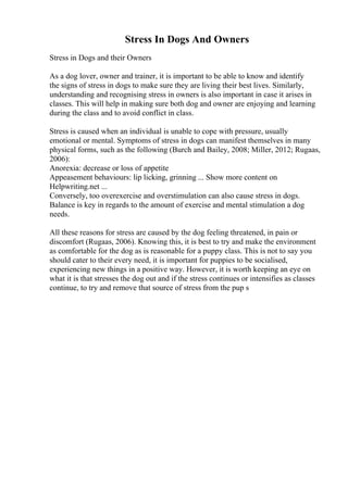 Stress In Dogs And Owners
Stress in Dogs and their Owners
As a dog lover, owner and trainer, it is important to be able to know and identify
the signs of stress in dogs to make sure they are living their best lives. Similarly,
understanding and recognising stress in owners is also important in case it arises in
classes. This will help in making sure both dog and owner are enjoying and learning
during the class and to avoid conflict in class.
Stress is caused when an individual is unable to cope with pressure, usually
emotional or mental. Symptoms of stress in dogs can manifest themselves in many
physical forms, such as the following (Burch and Bailey, 2008; Miller, 2012; Rugaas,
2006):
Anorexia: decrease or loss of appetite
Appeasement behaviours: lip licking, grinning ... Show more content on
Helpwriting.net ...
Conversely, too overexercise and overstimulation can also cause stress in dogs.
Balance is key in regards to the amount of exercise and mental stimulation a dog
needs.
All these reasons for stress are caused by the dog feeling threatened, in pain or
discomfort (Rugaas, 2006). Knowing this, it is best to try and make the environment
as comfortable for the dog as is reasonable for a puppy class. This is not to say you
should cater to their every need, it is important for puppies to be socialised,
experiencing new things in a positive way. However, it is worth keeping an eye on
what it is that stresses the dog out and if the stress continues or intensifies as classes
continue, to try and remove that source of stress from the pup s
 