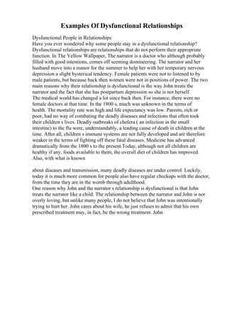 Examples Of Dysfunctional Relationships
Dysfunctional People in Relationships
Have you ever wondered why some people stay in a dysfunctional relationship?
Dysfunctional relationships are relationships that do not perform their appropriate
function. In The Yellow Wallpaper, The narrator is a doctor who although probably
filled with good intentions, comes off seeming domineering. The narrator and her
husband move into a manor for the summer to help her with her temporary nervous
depression a slight hysterical tendency. Female patients were not to listened to by
male patients, but because back then women were not in positions of power. The two
main reasons why their relationship is dysfunctional is the way John treats the
narrator and the fact that she has postpartum depression so she is not herself.
The medical world has changed a lot since back then. For instance, there were no
female doctors at that time. In the 1800 s, much was unknown in the terms of
health. The mortality rate was high and life expectancy was low. Parents, rich or
poor, had no way of combating the deadly diseases and infections that often took
their children s lives. Deadly outbreaks of cholera ( an infection in the small
intestine) to the flu were, understandably, a leading cause of death in children at the
time. After all, children s immune systems are not fully developed and are therefore
weaker in the terms of fighting off these fatal diseases. Medicine has advanced
dramatically from the 1800 s to the present.Today, although not all children are
healthy if any, foods available to them, the overall diet of children has improved.
Also, with what is known
about diseases and transmission, many deadly diseases are under control. Luckily,
today it is much more common for people also have regular checkups with the doctor,
from the time they are in the womb through adulthood.
One reason why John and the narrator s relationship is dysfunctional is that John
treats the narrator like a child. The relationship between the narrator and John is not
overly loving, but unlike many people, I do not believe that John was intentionally
trying to hurt her. John cares about his wife, he just refuses to admit that his own
prescribed treatment may, in fact, be the wrong treatment. John
 