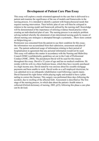 Development of Patient Care Plan Essay
This essay will explore a needs orientated approach to the care that is delivered to a
patient and examine the significance of the use of models and frameworks in the
nursing process. It is intended to identify a patient with biopsychosocial needs that
requires nursing intervention. Their holistic plan of care will then be critiqued in
relation to the nursing model and framework utilised by the nursing staff. Knowledge
will be demonstrated of the importance of utilizing evidence based practice when
creating an individualized plan of care. The nursing process is an analytic problem
solving method whereby the attainment of pre determined nursing goals by means of
chosen nursing care strategies is attempted through a systematic... Show more content
on Helpwriting.net ...
Permission was consented from the patient to use their condition for this essay;
the information was accumulated from their admission, assessment and plan of
care. The patient authorized usage of information relating to their period of
hospitalisation in agreement that any personal information would not be used.
This essay will address this matter in accordance with the Nursing and Midwifery
Council (NMC) confidentiality guidelines set out in the Code of Professional
Conduct (NMC, 2004). The pseudonym David will be used for this reason
throughout this essay. David is 32 years of age and has no medical conditions. He
resides with his wife in a three bedroom house, which they have recently purchased
in a high income area. David stated he was anxious about his sizeable mortgage
payments and been unable to work. David works as a self employed electrician; he
was admitted on to an orthopedic rehabilitation ward following a sports injury.
David fractured his right femur whilst playing rugby and needed to have a plate
nailing to correct the fracture; This surgery was performed three days following the
accident, due to swelling of the affected limb. Assessment is described as The first
stage of the nursing process, in which data about the patient s health status is
collected (Oxford dictionary of nursing, 2003, p23), following this phase a care plan
can be devised.
 