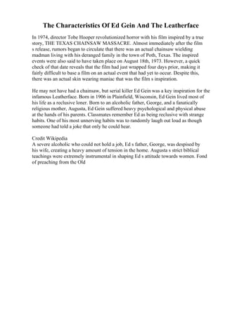 The Characteristics Of Ed Gein And The Leatherface
In 1974, director Tobe Hooper revolutionized horror with his film inspired by a true
story, THE TEXAS CHAINSAW MASSACRE. Almost immediately after the film
s release, rumors began to circulate that there was an actual chainsaw wielding
madman living with his deranged family in the town of Poth, Texas. The inspired
events were also said to have taken place on August 18th, 1973. However, a quick
check of that date reveals that the film had just wrapped four days prior, making it
fairly difficult to base a film on an actual event that had yet to occur. Despite this,
there was an actual skin wearing maniac that was the film s inspiration.
He may not have had a chainsaw, but serial killer Ed Gein was a key inspiration for the
infamous Leatherface. Born in 1906 in Plainfield, Wisconsin, Ed Gein lived most of
his life as a reclusive loner. Born to an alcoholic father, George, and a fanatically
religious mother, Augusta, Ed Gein suffered heavy psychological and physical abuse
at the hands of his parents. Classmates remember Ed as being reclusive with strange
habits. One of his most unnerving habits was to randomly laugh out loud as though
someone had told a joke that only he could hear.
Credit Wikipedia
A severe alcoholic who could not hold a job, Ed s father, George, was despised by
his wife, creating a heavy amount of tension in the home. Augusta s strict biblical
teachings were extremely instrumental in shaping Ed s attitude towards women. Fond
of preaching from the Old
 