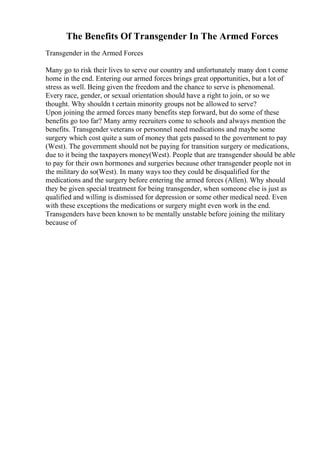 The Benefits Of Transgender In The Armed Forces
Transgender in the Armed Forces
Many go to risk their lives to serve our country and unfortunately many don t come
home in the end. Entering our armed forces brings great opportunities, but a lot of
stress as well. Being given the freedom and the chance to serve is phenomenal.
Every race, gender, or sexual orientation should have a right to join, or so we
thought. Why shouldn t certain minority groups not be allowed to serve?
Upon joining the armed forces many benefits step forward, but do some of these
benefits go too far? Many army recruiters come to schools and always mention the
benefits. Transgender veterans or personnel need medications and maybe some
surgery which cost quite a sum of money that gets passed to the government to pay
(West). The government should not be paying for transition surgery or medications,
due to it being the taxpayers money(West). People that are transgender should be able
to pay for their own hormones and surgeries because other transgender people not in
the military do so(West). In many ways too they could be disqualified for the
medications and the surgery before entering the armed forces (Allen). Why should
they be given special treatment for being transgender, when someone else is just as
qualified and willing is dismissed for depression or some other medical need. Even
with these exceptions the medications or surgery might even work in the end.
Transgenders have been known to be mentally unstable before joining the military
because of
 