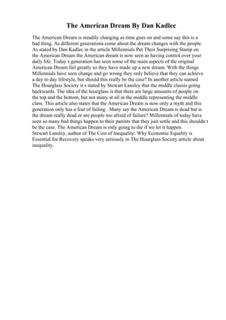 The American Dream By Dan Kadlec
The American Dream is steadily changing as time goes on and some say this is a
bad thing. As different generations come about the dream changes with the people.
As stated by Dan Kadlec in the article Millennials Put Their Surprising Stamp on
the American Dream the American dream is now seen as having control over your
daily life. Today s generation has seen some of the main aspects of the original
American Dream fail greatly so they have made up a new dream. With the things
Millennials have seen change and go wrong they only believe that they can achieve
a day to day lifestyle, but should this really be the case? In another article named
The Hourglass Society it s stated by Stewart Lansley that the middle classis going
backwards. The idea of the hourglass is that there are large amounts of people on
the top and the bottom, but not many at all in the middle representing the middle
class. This article also states that the American Dream is now only a myth and this
generation only has a fear of failing . Many say the American Dream is dead but is
the dream really dead or are people too afraid of failure? Millennials of today have
seen so many bad things happen to their parents that they just settle and this shouldn t
be the case. The American Dream is only going to die if we let it happen.
Stewart Lansley, author of The Cost of Inequality: Why Economic Equality is
Essential for Recovery speaks very seriously in The Hourglass Society article about
inequality.
 
