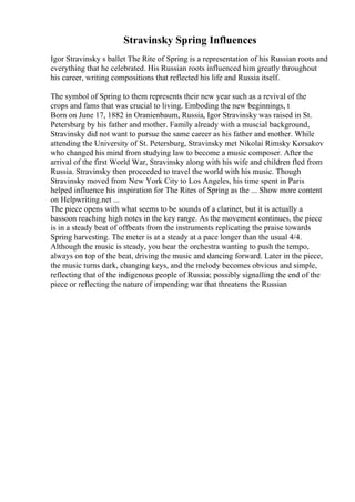 Stravinsky Spring Influences
Igor Stravinsky s ballet The Rite of Spring is a representation of his Russian roots and
everything that he celebrated. His Russian roots influenced him greatly throughout
his career, writing compositions that reflected his life and Russia itself.
The symbol of Spring to them represents their new year such as a revival of the
crops and fams that was crucial to living. Emboding the new beginnings, t
Born on June 17, 1882 in Oranienbaum, Russia, Igor Stravinsky was raised in St.
Petersburg by his father and mother. Family already with a muscial background,
Stravinsky did not want to pursue the same career as his father and mother. While
attending the University of St. Petersburg, Stravinsky met Nikolai Rimsky Korsakov
who changed his mind from studying law to become a music composer. After the
arrival of the first World War, Stravinsky along with his wife and children fled from
Russia. Stravinsky then proceeded to travel the world with his music. Though
Stravinsky moved from New York City to Los Angeles, his time spent in Paris
helped influence his inspiration for The Rites of Spring as the ... Show more content
on Helpwriting.net ...
The piece opens with what seems to be sounds of a clarinet, but it is actually a
bassoon reaching high notes in the key range. As the movement continues, the piece
is in a steady beat of offbeats from the instruments replicating the praise towards
Spring harvesting. The meter is at a steady at a pace longer than the usual 4/4.
Although the music is steady, you hear the orchestra wanting to push the tempo,
always on top of the beat, driving the music and dancing forward. Later in the piece,
the music turns dark, changing keys, and the melody becomes obvious and simple,
reflecting that of the indigenous people of Russia; possibly signalling the end of the
piece or reflecting the nature of impending war that threatens the Russian
 