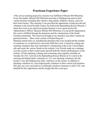 Practicum Experience Paper
1.My service learning project his semester was fulfilled at Miracle Hill Ministries.
Every November, Miracle Hill Ministries provides a Thanksgiving meal to their
various facilities including their shelters, drug rehabs, children s homes, and even
their foster homes. This semester I was provided the opportunity to help provide and
volunteer at the Great Possible Turkey Fry held at the Spartanburg Rescue Mission. I
chose this event as my practicum project because it was a great need at the
Administrative Offices. Because Miracle Hill Ministries is a non profit organization,
this event is fulfilled through the donations and the volunteerism of the South
Carolina community. This need was brought to my attention soon after I started my
practicum hours.... Show more content on Helpwriting.net ...
Planning started early on, including the donations that were needed and the number
of volunteers we would need to successful fulfil this event. I started by calling and
emailing volunteers that were interested in volunteering at the event. I also helped
edit and create the various Needs on the website. Lisa Yerrick made me a manager
over the system so that I could create and edit both the Needs and Responses on the
website. All this planning, training, and contacting came together smoothly on
Tuesday the 21st. I arrived at the Spartanburg Rescue Mission at 8 o clock in the
morning and helped check volunteers in. As I was checking volunteers into the
system, I was also helping train other volunteers on the system. In addition to
checking volunteers in, I also helped guide volunteers to their various job locations.
This day was very successful as I continually checked volunteers in until 2:30. I am
thankful for this opportunity and the insight that this event gave
 