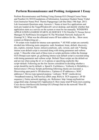 Perform Reconnaissance and Probing Assignment 1 Essay
Perform Reconnaissance and Probing Using Zenmap GUI (Nmap) Course Name
and Number| IA 5010 Foundations of Information Assurance| Student Name| Vishal
Gori| Instructor Name| Prof. Themis Papageorge| Lab Due Date| 19th Sept. 2013|
Lab Assessment Questions amp; Answers 1. Name at least five applications and
tools pre loaded on the TargetWindows01 server desktop, and identify whether that
application starts as a service on the system or must be run manually. WINDOWS
APPLICATION LOADED| STARTS AS SERVICE Y/N| Filezilla| Y| Nessus Server
Manager| N| NetWitness Investigator| N| The Wireshark Network Analyzer| N|
Zenmap| N| 2. What was the allocated source IP host address for the... Show more
content on Helpwriting.net ...
* 36 scripts were loaded for intense scan operation. * All NSE scripts are currently
divided into following main categories: auth, broadcast, brute, default. discovery,
dos, exploit, external, fuzzer, intrusive,malware, safe, version, and vuln * During
intense scan default script is executed along with timing parameter and verbose
script. 7. Describe what each of these tests or scripts performs within the Zenmap
GUI (Nmap) scan report. gt; gt;During intense scan default script is executed along
with timing parameter and verbose script. Default These scripts are the default set
and are run when using the sC or A options or specifying explicitly like
script=default. Following are the few factors considered in deciding whether a
script should be run by default: a. Speed b. Usefulness c. Verbosity d. Reliability e.
Intrusiveness f. Privacy Scripts performing following checks are executed: a.
Discovering open ports b. OS detection c. Uptimes d. IP addresses e. MAC
addresses f. Device type (general purpose / webcam / WAP / media device
/ broadband router) g. Ssh host key (DSA amp; RSA) h. TCP sequence i. IP ID
sequence j. Entire network topology, etc. Reference: http://nmap.org/book/nse
usage.html amp; Zenmap GUI Application 8. How many total IP hosts (not counting
Cisco device interfaces) did Zenmap GUI (Nmap) find on the network? Host IP|
MAC| Nmap O/P for OS|
 
