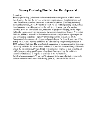 Sensory Processing Disorder And Developmental...
Overview:
Sensory processing, (sometimes referred to as sensory integration or SI) is a term
that describes the way the nervous system receives messages from the senses, and
turns them into appropriate motor and behavioral responses, ( Sensory processing
disorder foundation, 2014). No matter the task we are fulfilling: eating lunch, sitting
in a classroom, or walking around at the mall, there is some type of sensation
involved. Be it the taste of our food, the sound of people walking by, or the bright
lights of a classroom, we are surrounded by sensory stimulation. Sensory Processing
Disorder, (SPD) is a condition that exists when sensory signals do not get organized
into appropriate responses, ( Sensory processing disorder foundation, 2014).
Occupational therapist and developmental psychologist, Dr. Anna Jean Ayres (1920
1989), Ph.D., OTR, was the first to use the term sensory integration dysfunction in
1963 and described it as, The neurological process that organizes sensation from one s
own body and from the environment and makes it possible to use the body effectively
within the environment, (Ayres, 1972). It is sometimes referred to as a neurological
traffic jam preventing specific parts of the brain from receiving the sufficient
information they need to respond to stimulus in the environment.
People who experiences SPD have difficulty completing everyday tasks commonly
referred to as the activities of daily living, (ADLs.) These activities include
 