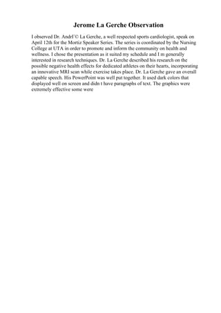 Jerome La Gerche Observation
I observed Dr. AndrГ© La Gerche, a well respected sports cardiologist, speak on
April 12th for the Mortiz Speaker Series. The series is coordinated by the Nursing
College at UTA in order to promote and inform the community on health and
wellness. I chose the presentation as it suited my schedule and I m generally
interested in research techniques. Dr. La Gerche described his research on the
possible negative health effects for dedicated athletes on their hearts, incorporating
an innovative MRI scan while exercise takes place. Dr. La Gerche gave an overall
capable speech. His PowerPoint was well put together. It used dark colors that
displayed well on screen and didn t have paragraphs of text. The graphics were
extremely effective some were
 