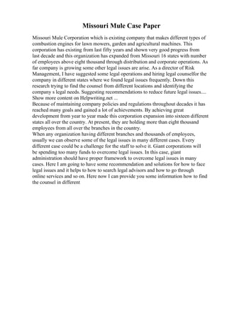 Missouri Mule Case Paper
Missouri Mule Corporation which is existing company that makes different types of
combustion engines for lawn mowers, garden and agricultural machines. This
corporation has existing from last fifty years and shown very good progress from
last decade and this organization has expanded from Missouri 16 states with number
of employees above eight thousand through distribution and corporate operations. As
far company is growing some other legal issues are arise. As a director of Risk
Management, I have suggested some legal operations and hiring legal counselfor the
company in different states where we found legal issues frequently. Down this
research trying to find the counsel from different locations and identifying the
company s legal needs. Suggesting recommendations to reduce future legal issues....
Show more content on Helpwriting.net ...
Because of maintaining company policies and regulations throughout decades it has
reached many goals and gained a lot of achievements. By achieving great
development from year to year made this corporation expansion into sixteen different
states all over the country. At present, they are holding more than eight thousand
employees from all over the branches in the country.
When any organization having different branches and thousands of employees,
usually we can observe some of the legal issues in many different cases. Every
different case could be a challenge for the staff to solve it. Giant corporations will
be spending too many funds to overcome legal issues. In this case, giant
administration should have proper framework to overcome legal issues in many
cases. Here I am going to have some recommendation and solutions for how to face
legal issues and it helps to how to search legal advisors and how to go through
online services and so on. Here now I can provide you some information how to find
the counsel in different
 