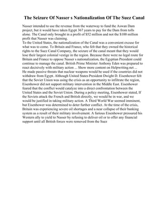 The Seizure Of Nasser s Nationalization Of The Suez Canal
Nasser intended to use the revenue from the waterway to fund the Aswan Dam
project, but it would have taken Egypt 367 years to pay for the Dam from tolls
alone. The Canal only brought in a profit of $52 million and not the $100 million
profit that Nasser was claiming.
To the United States, the nationalization of the Canal was a convenient excuse for
what was to come. To Britain and France, who felt that they owned the historical
rights to the Suez Canal Company, the seizure of the canal meant that they would
lose their largest colonial vestige in the region. Because there were no legal route for
Britain and France to oppose Nasser s nationalization, the Egyptian President could
continue to manage the canal. British Prime Minister Anthony Eden was prepared to
react decisively with military action ... Show more content on Helpwriting.net ...
He made passive threats that nuclear weapons would be used if the countries did not
withdraw from Egypt. Although United States President Dwight D. Eisenhower felt
that the Soviet Union was using the crisis as an opportunity to infiltrate the region,
Eisenhower did not support military intervention in the Middle East. Eisenhower
feared that the conflict would catalyze into a direct confrontation between the
United States and the Soviet Union. During a policy meeting, Eisenhower stated, If
the Soviets attack the French and British directly, we would be in war, and we
would be justified in taking military action. A Third World War seemed imminent,
but Eisenhower was determined to deter further conflict. At the time of the crisis,
Britain was experiencing severe oil shortages and a near collapse of their banking
system as a result of their military involvement. A furious Eisenhower pressured his
Western ally to yield to Nasser by refusing to deliver oil or to offer any financial
support until all British forces were removed from the Suez
 