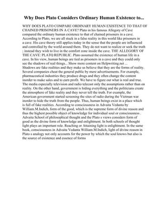 Why Does Plato Considers Ordinary Human Existence to...
WHY DOES PLATO COMPARE ORDINARY HUMAN EXISTENCE TO THAT OF
CHAINED PRISONERS IN A CAVE? Plato in his famous Allegory of Cave
compared the ordinary human existence to that of chained prisoners in a cave.
According to Plato, we are all stuck in a false reality in this world like prisoners in
a cave. His cave theory still applies today in the sense that the people are influenced
and controlled by the world around them. They do not want to realize or seek the truth
; instead they wish to live in the comfort zone inside the cave. THE ALLEGORY OF
THE CAVE: PLATO
, REPUBLIC. Plato assumed the existence of human life in a
cave. In his view, human beings are tied as prisoners in a cave and they could only
see the shadows of real things... Show more content on Helpwriting.net ...
Shadows are fake realities and they make us believe that they are the forms of reality.
Several companies cheat the general public by mere advertisements. For example,
pharmaceutical industries they produce drugs and they often change the content
inorder to make sales and to earn profit. We have to figure out what is real and true.
The media especially television and radio telecast only the assumptions rather than on
reality. On the other hand, government is hiding everything and the politicians create
the atmosphere of fake reality and they never tell the truth. For example, the
American government started screening the sites of radio during the Vietman war
inorder to hide the truth from the people. Thus, human beings exist in a place which
is full of fake realities. According to consciousness in Advaita Vedanta by
William.M.Indich, form of the good, which is the supreme form of divine reason and
thus the highest possible object of knowledge for individual soul or consciousness .
Advaita School of philosophical thought and the Plato s views considers form of
good as the divine form of knowledge and enlightment. In both schools of thought
light plays an important role. Reaching or Attaining light is enlightment. In the same
book, consciousness in Advaita Vedanta William.M.Indich, light of divine reason in
Plato s analogy not only accounts for the power by which the soul knows but also is
the source of existence and essence of forms
 