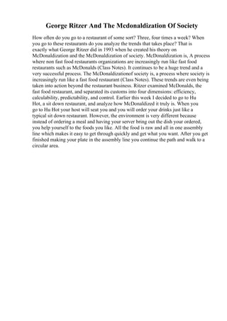 George Ritzer And The Mcdonaldization Of Society
How often do you go to a restaurant of some sort? Three, four times a week? When
you go to these restaurants do you analyze the trends that takes place? That is
exactly what George Ritzer did in 1993 when he created his theory on
McDonaldization and the McDonaldization of society. McDonaldization is, A process
where non fast food restaurants organizations are increasingly run like fast food
restaurants such as McDonalds (Class Notes). It continues to be a huge trend and a
very successful process. The McDonaldizationof society is, a process where society is
increasingly run like a fast food restaurant (Class Notes). These trends are even being
taken into action beyond the restaurant business. Ritzer examined McDonalds, the
fast food restaurant, and separated its customs into four dimensions: efficiency,
calculability, predictability, and control. Earlier this week I decided to go to Hu
Hot, a sit down restaurant, and analyze how McDonaldized it truly is. When you
go to Hu Hot your host will seat you and you will order your drinks just like a
typical sit down restaurant. However, the environment is very different because
instead of ordering a meal and having your server bring out the dish your ordered,
you help yourself to the foods you like. All the food is raw and all in one assembly
line which makes it easy to get through quickly and get what you want. After you get
finished making your plate in the assembly line you continue the path and walk to a
circular area.
 