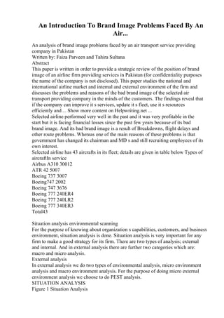 An Introduction To Brand Image Problems Faced By An
Air...
An analysis of brand image problems faced by an air transport service providing
company in Pakistan
Written by: Faiza Parveen and Tahira Sultana
Abstract
This paper is written in order to provide a strategic review of the position of brand
image of an airline firm providing services in Pakistan (for confidentiality purposes
the name of the company is not disclosed). This paper studies the national and
international airline market and internal and external environment of the firm and
discusses the problems and reasons of the bad brand image of the selected air
transport providing company in the minds of the customers. The findings reveal that
if the company can improve it s services, update it s fleet, use it s resources
efficiently and ... Show more content on Helpwriting.net ...
Selected airline performed very well in the past and it was very profitable in the
start but it is facing financial losses since the past few years because of its bad
brand image. And its bad brand image is a result of Breakdowns, flight delays and
other route problems. Whereas one of the main reasons of these problems is that
government has changed its chairman and MD s and still recruiting employees of its
own interest.
Selected airline has 43 aircrafts in its fleet; details are given in table below Types of
aircraftIn service
Airbus A310 30012
ATR 42 5007
Boeing 737 3007
Boeing747 2002
Boeing 747 3676
Boeing 777 240ER4
Boeing 777 240LR2
Boeing 777 340ER3
Total43
Situation analysis environmental scanning
For the purpose of knowing about organization s capabilities, customers, and business
environment, situation analysis is done. Situation analysis is very important for any
firm to make a good strategy for its firm. There are two types of analysis; external
and internal. And in external analysis there are further two categories which are:
macro and micro analysis.
External analysis
In external analysis we do two types of environmental analysis, micro environment
analysis and macro environment analysis. For the purpose of doing micro external
environment analysis we choose to do PEST analysis.
SITUATION ANALYSIS
Figure 1 Situation Analysis
 