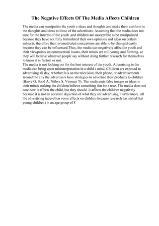 The Negative Effects Of The Media Affects Children
The media can manipulate the youth s ideas and thoughts and make them conform to
the thoughts and ideas to those of the advertisers. Assuming that the media does not
care for the interest of the youth ,and children are susceptible to be manipulated
because they have not fully formulated their own opinions and ideas on certain
subjects, therefore their premeditated conceptions are able to be changed easily
because they can be influenced.Thus, the media can negatively affectthe youth and
their viewpoints on controversial issues, their minds are still young and forming, so
they will believe whatever people say without doing further research for themselves
to know it is factual or not.
The media is not looking out for the best interest of the youth. Advertising in the
media can bring upon misinterpretation in a child s mind. Children are exposed to
advertising all day, whether it is on the television, their phone, or advertisements
around the city the advertisers have strategies to advertise their products to children
(Barve G, Sood A, Nithya S, Virmani T). The media puts false images or ideas in
their minds making the children believe something that isn t true. The media does not
care how it affects the child, but they should. It affects the children negatively
because it is not an accurate depiction of what they are advertising. Furthermore, all
the advertising indeed has some effects on children because research has stated that
young children (in an age group of 8
 