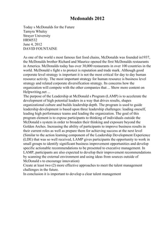 Mcdonalds 2012
Today s McDonalds for the Future
Tamyra Whaley
Strayer University
HRM532
June 4, 2012
DAVID FOUNTAINE
As one of the world s most famous fast food chains, McDonalds was founded in1937,
the McDonalds brother Richard and Maurice opened the first McDonalds restaurants
in America. McDonalds today has over 30,000 restaurants in over 100 countries in the
world. McDonald s fight s to protect is reputation and trade mark. Although good
corporate level strategy is important it is not the most critical for day to day human
resource activity. The most important strategy for human resource is business level
strategy and related corporate diversification strategy. Its concerns how the
organization will compete with the other companies that ... Show more content on
Helpwriting.net ...
The purpose of the Leadership at McDonald s Program (LAMP) is to accelerate the
development of high potential leaders in a way that drives results, shapes
organizational culture and builds leadership depth. The program is used to guide
leadership development is based upon three leadership challenges: leading oneself,
leading high performance teams and leading the organization. The goal of this
program element is to expose participants to thinking of individuals outside the
McDonald s system in order to broaden their thinking and exposure beyond the
Golden Arches. Increasing the ability of participants to improve business results in
their current roles as well as prepare them for achieving success at the next level
(Similar to the action learning component of the Leadership Development Experience
(LDE) that was so well received, LAMP gives participants the opportunity to work in
small groups to identify significant business improvement opportunities and develop
specific actionable recommendations to be presented to executive management. In
LAMP, participants are also expected to develop their improvement recommendations
by scanning the external environment and using ideas from sources outside of
McDonald s to encourage innovation)
Create at least two (2) more effective approaches to meet the talent management
challenges in the future.
In conclusion it is important to develop a clear talent management
 