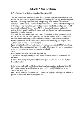 What Is A Nail Art Essay
DIY: Cool and Easy Nail Art Ideas For The Stylish Girl
The best thing about being a woman is that I can style myself from head to toe, and
no one can find that odd. Apart from fabulous clothing and makeup, I can even paint
my nails (how lucky we women are). Nail painting takes immense patience and
somehow I find this quote completely true the woman is helpless when her nail polish
is drying out . Yet many times, my nail polish does turn bad (lack of patience) yet I
don t tire from beautifying my nails. My love for nail polish made me hunt for
unique designs which I could style on my nails and that s when my Instagram was
flooded with nail art designs.
Nail art is the biggest trend now, and many of us feel the designs are complex and
taxing. But hey the nail art is super easy and the end result is terrific. Don t believe
me then continue reading our post where we share with you uncomplicated and
trouble free nail art which would make you say wow and every girl ask you how? :)
... Show more content on Helpwriting.net ...
Spots using bandage: http://cdn3.gurl.com/wp content/uploads/2014/03/nailart6.jpg
Who could think bandage could a tool for nail art? But creativity has no boundaries,
so for beginners this art would be completely helpful.
Steps:
Paint your nails in your fave shade and let it dry.
Apply holes bandage on top your your painted nails and use a different shade and fill
the holes.
Remove the bandage and you would see cute spots on your nail. You can try the
leopard spots too.
2. Style your nails with loofah: https://img.buzzfeed.com/buzzfeed static/static/2014
08/23/16/enhanced/webdr07/enhanced buzz 18525 1408825086 14.jpg?no auto
Source:buzzfeed.com
Don t we all adore the fishnet nail art? This nail art is perfect when you go for beach
parties or even when bored with regular nail
 