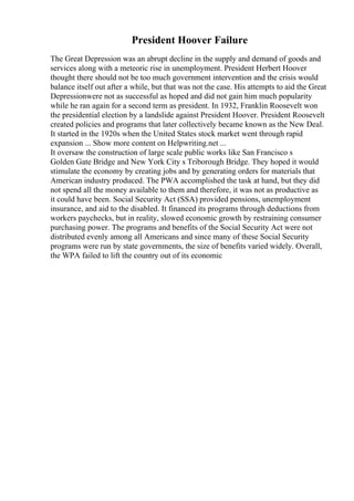 President Hoover Failure
The Great Depression was an abrupt decline in the supply and demand of goods and
services along with a meteoric rise in unemployment. President Herbert Hoover
thought there should not be too much government intervention and the crisis would
balance itself out after a while, but that was not the case. His attempts to aid the Great
Depressionwere not as successful as hoped and did not gain him much popularity
while he ran again for a second term as president. In 1932, Franklin Roosevelt won
the presidential election by a landslide against President Hoover. President Roosevelt
created policies and programs that later collectively became known as the New Deal.
It started in the 1920s when the United States stock market went through rapid
expansion ... Show more content on Helpwriting.net ...
It oversaw the construction of large scale public works like San Francisco s
Golden Gate Bridge and New York City s Triborough Bridge. They hoped it would
stimulate the economy by creating jobs and by generating orders for materials that
American industry produced. The PWA accomplished the task at hand, but they did
not spend all the money available to them and therefore, it was not as productive as
it could have been. Social Security Act (SSA) provided pensions, unemployment
insurance, and aid to the disabled. It financed its programs through deductions from
workers paychecks, but in reality, slowed economic growth by restraining consumer
purchasing power. The programs and benefits of the Social Security Act were not
distributed evenly among all Americans and since many of these Social Security
programs were run by state governments, the size of benefits varied widely. Overall,
the WPA failed to lift the country out of its economic
 