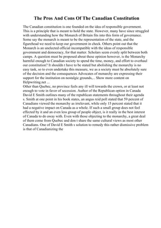 The Pros And Cons Of The Canadian Constitution
The Canadian constitution is one founded on the idea of responsible government.
This is a principle that is meant to hold the state. However, many have since struggled
with understanding how the Monarch of Britain fits into this form of governance.
Some say the monarch is meant to be the representation of the state, and the
figurehead we need to keep our government in check. Others point out that the
Monarch is an unelected official incompatible with the ideas of responsible
government and democracy, for that matter. Scholars seem evenly split between both
camps. A question must be proposed about these opinion however, is the Monarchy
harmful enough to Canadian society to spend the time, money, and effort to overhaul
our constitution? It shouldn t have to be stated but abolishing the monarchy is no
easy task, so to even undertake this measure, we as a society must be absolutely sure
of the decision and the consequences Advocates of monarchy are expressing their
support for the institution on nostalgic grounds,... Show more content on
Helpwriting.net ...
Other than Quebec, no province feels any ill will towards the crown, or at least not
enough to vote in favor of secession. Author of the Republican option in Canada
David E Smith outlines many of the republican statements throughout their agenda
s. Smith at one point in his book states, an angus reid poll stated that 59 percent of
Canadians viewed the monarchy as irrelevant, while only 15 percent stated that it
had a negative impact on Canada as a whole. If such a small group does not feel
effected by it and an even less group of people object, is it really in the best interest
of Canada to do away with. Even with those objecting to the monarchy, a great deal
of them come from Quebec and don t share the same cultural views as most other
Canadians. One of David E Smith s solution to remedy this rather dismissive problem
is that of Canadianizing the
 