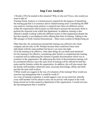 Imp Case Analysis
1.Would a TNA be needed in this situation? Why or why not? If yes, who would you
want to talk to?
Training Needs Analysis is a formal process required for the purpose of identifying
the training gap that is in existence and its related training need. Considering the IMP
case analysis, training needs analysis is required since there are different sectors
within the organization which require an individual to possess the necessary skills to
perform the expected work within that department. In addition, training is also
offered to people working within the different sectors in that organization despite the
fact that equality is not displayed while offering that form of training. Talking to the
HR manager at North America International ... Show more content on Helpwriting.net
...
Other than this, the commission insisted that training was offered to the whole
company and not only on Mr. Pettipas because there could have been some
individuals with the same problem but haven t yet come into light.
4.For the training to be effective, what other things do you think need attention?
For the training to be effective, considering other factors to complement the training
is required such as addressing the element of gender discrimination which was in
existence in the organization. By addressing this form of discrimination training will
be considered effective since the same form of training will be offered for both the
males and the females within the organization. In addition, this will also ensure that
the female staff members obtain the same, necessary Knowledge, ability and skills
just like the male staff workers.
5.What would you suggest in the way of evaluation of the training? How would you
convince top management that it would be worth it?
As a way of training evaluation, I would suggest a one on one interview whereby
every staff member will be asked to carry out an activity with respect to the work
being carried out in that respective department of the organization. I would convince
the top management that it would be
 