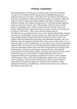 Primate Acquisition
Decreased interest in olfaction may be related to early work which contrasted
varying levels of olfactory abilities among animals, highlighting primates as
deficient in this sense. In Turner s 1891 paper The Convolutions of the Brain, he
proposed a classification of Mammalia into three groups 1) Anasmotics, where the
organs of smell are absent and included dolphins and whales, 2) Macrosmatics,
defined by animals with a highly developed sense of smell and included ungulates,
carnivores and most mammals, and 3) Microsmatics where the sense of smell is
feeble as in pinnipeds, some whales, and apes and man. This idea of apes and
humans, indeed, primates in general having a poor sense of smell was corroborated
by Negus in 1958 and Le... Show more content on Helpwriting.net ...
The difference is even reflected in the names of the suborders Strepsirrhini, meaning
twisted nose, and Haplorhini, meaning simple nose. These suborders represent the
major phyletic groups in the primate order and include the lorises, lemurs, and
galagos within the strepsirrhines and tarsiers and anthropoids (monkeys, apes, and
humans) within the haplorhines (Fleagle 2013). There are two nodes where we see a
major divergence in nasal morphology, one in the early Eocene with the strepsirrhine
/haplorine split, and around 35 mya with the platyrrhine/catarrhine branching. Once
again the nomenclature reflects their nasal form with platyrrhine (consisting of new
world monkeys, marmosets, and tamarins) meaning flat nose, and catarrhine
(consisting of old world monkeys, gibbon, great apes, and humans) referring to their
downward facing noses. Descriptions of nasal morphology often focus on
comparisons between these groupings of primates as it aids in a more complete
understanding of when certain traits and phenotypes appear in the evolutionary
record of primates. These taxonomic branchings are based on shared derived
characteristics including the reduction of structural nasal complexity within
anthropoids and tarsiers, and differences within the main and accessory olfactory
bulbs between platyrhines and
 