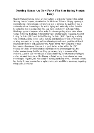 Nursing Homes Are Now For A Five Star Rating System
Essay
Quality Matters Nursing homes are now subject to a five star rating system called
Nursing Home Compare, described on the Medicare Web site. Simply inputting a
nursing home s name or area code allows a user to compare the quality of care at
various locations. According to the article Aging well written by Athan Bezaitis,
he states that this is an important first step but it s not always a choice system.
Discharge agents at hospitals often make decisions regarding where older adults
will go following discharge. What are the views of older adults regarding Assisted
Living Facilities (ALF) and Skilled Nursing Facilities (SNF). Speaking to a lady
who reside at Atlantic shores skilled nursing and Rehab and whom I will refer to
as Mary to respect her privacy and for following the rules and guideline of Health
Insurance Portability and Accountability Act (HIPPA). Mary states that with all
her chronic ailments and diseases, it is good for her to live within the LTC
because her illness are monitored and her medications are managed well. She
further went on to say that if something goes wrong, help is always readily
available. Another lady who resides at an assisted living facility that I operate gave
me her views of living there. Her history is that of having dementia and she was
becoming so forgetful, she was scared of burning her home down. Therefore, she and
her family decided to move her to a place where she would have assistance in getting
things done. She states
 