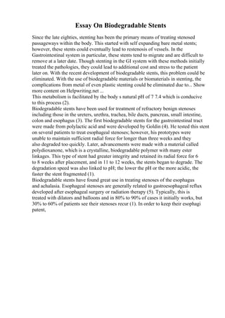 Essay On Biodegradable Stents
Since the late eighties, stenting has been the primary means of treating stenosed
passageways within the body. This started with self expanding bare metal stents;
however, these stents could eventually lead to restenosis of vessels. In the
Gastrointestinal system in particular, these stents tend to migrate and are difficult to
remove at a later date. Though stenting in the GI system with these methods initially
treated the pathologies, they could lead to additional cost and stress to the patient
later on. With the recent development of biodegradable stents, this problem could be
eliminated. With the use of biodegradable materials or biomaterials in stenting, the
complications from metal of even plastic stenting could be eliminated due to... Show
more content on Helpwriting.net ...
This metabolism is facilitated by the body s natural pH of 7 7.4 which is conducive
to this process (2).
Biodegradable stents have been used for treatment of refractory benign stenoses
including those in the ureters, urethra, trachea, bile ducts, pancreas, small intestine,
colon and esophagus (3). The first biodegradable stents for the gastrointestinal tract
were made from polylactic acid and were developed by Goldin (4). He tested this stent
on several patients to treat esophageal stenoses; however, his prototypes were
unable to maintain sufficient radial force for longer than three weeks and they
also degraded too quickly. Later, advancements were made with a material called
polydioxanone, which is a crystalline, biodegradable polymer with many ester
linkages. This type of stent had greater integrity and retained its radial force for 6
to 8 weeks after placement, and in 11 to 12 weeks, the stents began to degrade. The
degradation speed was also linked to pH; the lower the pH or the more acidic, the
faster the stent fragmented (1).
Biodegradable stents have found great use in treating stenoses of the esophagus
and achalasia. Esophageal stenoses are generally related to gastroesophageal reflux
developed after esophageal surgery or radiation therapy (5). Typically, this is
treated with dilators and balloons and in 80% to 90% of cases it initially works, but
30% to 60% of patients see their stenoses recur (1). In order to keep their esophagi
patent,
 