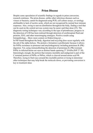 Prion Disease
Despite some speculation of scientific findings in regards to prion conversion,
research continues. The prion disease, unlike other infectious diseases such as
viruses or bacteria, cannot be diagnosed using PCR, cell culture assays, or serology
attributable to lack of nucleic acids, which are not recognized by normal host immune
responses. Also, owing to uneven distribution throughout the body, finding a tool that
can be used on the central nervous system may be easier said than done (25). The
diagnostic testing techniques vary according to the type of priondisease; progress in
the detection of CJD has been realized through detection of cerebrospinal fluid and
proteins, EEG, and other neuroimaging strategies. Positive results using
histopathology... Show more content on Helpwriting.net ...
In PrP found throughout the body, digestion and recycling does occur regularly with
the aid of the alpha helices. The protein s formation is problematic because it allows
for PrPSc resistance to proteases and amyloidogenicity including proteinase K (PK)
digestion. Yet, using immunoblotting the detection of proteinase K (PK) resistant
PrPSc in infected brains are seen as distinct bands spanning 27 30 kDa (PrP 27 30).
Interestingly enough, the portion that remains insoluble and undigested is part of the
C terminal portion of PrPSc or PrPres, which is cleaved around amino acid 90.
Therefore, trying to find ways around this insoluble portion or trying to determine
other techniques that may help break the molecule down, or preventing conversion is
key to treatment ideas
 