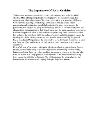 The Importance Of Social Criticism
To introduce, the main purpose of a conservative system is to maintain social
stability. Most of the principal rules lead to preserve the system in place. For
example, one of the objectives of the conservative view is to avoid social change.
Consequently, avoiding social change keeps social stability intact. These
conservative rules advantage people belonging to the upper class, such as the
politicians, rich people, etc. They are benefiting, because if social stability does not
change, their powers related to their social status stay the same. A pattern observed in
traditional superherostories is their tendency of promoting those conservative ideas.
For instance, the superhero fights the villain who represents the source of chaos. By
fighting the villain, the superhero restores the calm and the stability. In general,
Super Man Earth One promotes the conservative view. However, it also tries to show
that there are often problems, or exceptions where anti conservative actions are
acceptable.
First of all, one of the conservative principles is the obedience of authority figures.
Indeed, when citizens obey to authority figures it is maintaining social stability,
because authority figures are often working for people in power or are the one who
have the power over the population. Consequently, if the population is following
their orders, the stability will remain. The politicians and the upper class are the
beneficiaries, because they are keeping their privileges and powers
 