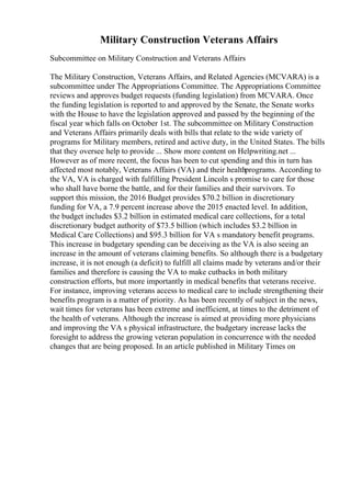 Military Construction Veterans Affairs
Subcommittee on Military Construction and Veterans Affairs
The Military Construction, Veterans Affairs, and Related Agencies (MCVARA) is a
subcommittee under The Appropriations Committee. The Appropriations Committee
reviews and approves budget requests (funding legislation) from MCVARA. Once
the funding legislation is reported to and approved by the Senate, the Senate works
with the House to have the legislation approved and passed by the beginning of the
fiscal year which falls on October 1st. The subcommittee on Military Construction
and Veterans Affairs primarily deals with bills that relate to the wide variety of
programs for Military members, retired and active duty, in the United States. The bills
that they oversee help to provide ... Show more content on Helpwriting.net ...
However as of more recent, the focus has been to cut spending and this in turn has
affected most notably, Veterans Affairs (VA) and their healthprograms. According to
the VA, VA is charged with fulfilling President Lincoln s promise to care for those
who shall have borne the battle, and for their families and their survivors. To
support this mission, the 2016 Budget provides $70.2 billion in discretionary
funding for VA, a 7.9 percent increase above the 2015 enacted level. In addition,
the budget includes $3.2 billion in estimated medical care collections, for a total
discretionary budget authority of $73.5 billion (which includes $3.2 billion in
Medical Care Collections) and $95.3 billion for VA s mandatory benefit programs.
This increase in budgetary spending can be deceiving as the VA is also seeing an
increase in the amount of veterans claiming benefits. So although there is a budgetary
increase, it is not enough (a deficit) to fulfill all claims made by veterans and/or their
families and therefore is causing the VA to make cutbacks in both military
construction efforts, but more importantly in medical benefits that veterans receive.
For instance, improving veterans access to medical care to include strengthening their
benefits program is a matter of priority. As has been recently of subject in the news,
wait times for veterans has been extreme and inefficient, at times to the detriment of
the health of veterans. Although the increase is aimed at providing more physicians
and improving the VA s physical infrastructure, the budgetary increase lacks the
foresight to address the growing veteran population in concurrence with the needed
changes that are being proposed. In an article published in Military Times on
 