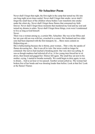 Mr Schachter Poem
Never shall I forget that night, the first night in the camp that turned my life into
one long night seven times sealed. Never shall I forget that smoke. never shall I
forget the small faces of the children whose bodies I saw transform into smoke
under the silent sky. Never shall I forget those flames that consumed my faith
forever. Never shall I forget those moments that murdered my God and my soul and
turned my dreams to ashes. Never shall I forget those things, even were I condemned
to live as long as God himself.
Never.
There was a woman among us, a certain Mrs. Schachter. She was in her fifties and
her ten year old son was with her, crouched in a corner. Her husband and two older
sons had been deported with the first transport, by ... Show more content on
Helpwriting.net ...
She is hallucinating because she is thirsty, poor woman... That s why she speaks of
flames devouring her... But it was all in vain. Our terror could no longer be
contained. Our nerves had reached a breaking point. Our very skin was aching. It
was as though madness had infected all of us. A few young men forced her to sit
down, then bound and gagged her. Silence fell again. The small boy sat next to his
mother, crying. I started to breathe normally. We could begin to doze again, to rest,
to dream... And so an hour or two passed. Another scream jolted us. The woman had
broken free of her bonds and was shouting louder than before: Look at that fire! Look
at the flames! Flames
 