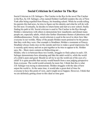 Social Criticism In Catcher In The Rye
Social Criticism in J.D. Salinger s The Catcher in the Rye In the novel The Catcher
in the Rye, by J.D. Salinger, a boy named Holden Caulfield wanders the city of New
York after being expelled from Pencey, his boarding school. While he avoids telling
his parents this bad news, he tries to figure out his identity and what he will do with
his life next. Eventually, he decides to return home and start at a new school, finally
finding his path in life. Social criticism is used in The Catcher in the Rye through
Holden s interactions with others to demonstrate how inauthentic and distant many
people are, especially adults, which also further illuminates themes of phoniness and
childhoodinnocence. Firstly, social criticism is used in the novel to show how fake
everyone in our worldis. Many of the people Holden meets pretend to be the person
that they wish they were. One example is Stradlater, Holden s roommate at Pencey.
Stradlater always looks nice on the outside and tries to make a good impression, but
is secretly quite messy and not as put together as he tries to appear to be. Holden
says, He... Show more content on Helpwriting.net ...
Holden, who is in between these two worlds, struggles to find a place in each. J.D.
Salinger demonstrates how alienating and fake the adult world is, while the world
of a child is pure and good. Should we all try to see the world out of the eyes of a
child? It is quite possible that society would benefit from a non judging perspective
from everyone. The world would certainly be more fair. I think that this is what
J.D. Salinger was trying to demonstrate. Holden struggles with the idea of how
unjust the world is. At the same time, it would take a great deal of time for
everyone to have this point of view, and it might never happen. However, I think that
we are definitely getting closer to this ideal as time goes
 
