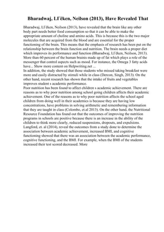 Bharadwaj, LГёken, Neilson (2013), Have Revealed That
Bharadwaj, LГёken, Neilson (2013), have revealed that the brain like any other
body part needs better food consumption so that it can be able to make the
appropriate amount of choline and amino acids. This is because this is the two major
molecules that are acquired from the blood and are essential for the proper
functioning of the brain. This means that the emphasis of research has been put on the
relationship between the brain function and nutrition. The brain needs a proper diet
which improves its performance and function (Bharadwaj, LГёken, Neilson, 2013).
More than 60 percent of the human brainis made up of fat which plays a role of the
messenger that control aspects such as mood. For instance, the Omega 3 fatty acids
have... Show more content on Helpwriting.net ...
In addition, the study showed that those students who missed taking breakfast were
more and easily distracted by stimuli while in class (Dercon, Singh, 2013). On the
other hand, recent research has shown that the intake of fruits and vegetables
improves student s academic performance.
Poor nutrition has been found to affect children s academic achievement. There are
reasons as to why poor nutrition among school going children affects their academic
achievement. One of the reasons as to why poor nutrition affects the school aged
children from doing well in their academics is because they are having low
concentrations, have problems in solving arithmetic and remembering information
that they are taught in class (Colombo, et.al 2013). On the other hand, the Nutritional
Resource Foundation has found out that the outcomes of improving the nutrition
programs in schools are positive because there is an increase in the ability of the
children to think more clearly, reduced suspensions, dropouts, and expulsions.
Langford, et. al (2014), reveal the outcomes from a study done to determine the
association between academic achievement, increased BMI, and cognitive
functioning showed that there was an association between the academic performance,
cognitive functioning, and the BMI. For example, when the BMI of the students
increased their test scored decreased. More
 