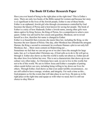 The Book Of Esther Research Paper
Have you ever heard of being in the right place at the right time? This is Esther s
story. There are only two books of the Bible named for women and because her story
is so significant in the lives of the Jewish people, Esther is one of those books.
Esther is an orphaned, Jewish girl who through circumstances controlled by God
becomes the Queen of Persia and is best known for saving her people. The book of
Esther is a story of how Hadassah, Esther s Jewish name, among other girls were
taken captive by King Xerxes, the King of Persia, for a competition to select a new
queen. Esther was advised by her cousin and guardian, Mordecai, not to reveal
herself as a Jew, therefore her name is changed to Esther.
Esther is so beautiful that everyone she meets likes her, including the King, so she
becomes the new Queen of Persia. One day, after Mordecai has offended the arrogant
Haman, the King s second in command, he overhears Haman s plot to not only kill
Mordecai, but ... Show more content on Helpwriting.net ...
Sometimes we feel that we can not go on or we don t have the strength for large
tasks, but, as I ve heard other Christians say, if God calls us to do it, He will get us
through it. Esther also shows us that this world is really not about us. Esther put all
the other Jews lives before her own. This is not a characteristic that shows up in our
culture very often today. As Christians have said, we are to live in this world, but
not to be of this world. We are to follow Jesus and Esther s examples of putting
others needs before our own, including being willing to lay down our lives for
others. Through Esther, God shows us that even under terrible circumstances , we
are still called to have courage, wisdom, and integrity. For such a time as this...
God prepares us for the events that will take place in our lives. He puts us in the
right place at the right time and equips us with what we need, but it is still our
choice to obey Him or
 