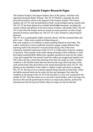 Galactic Empire Research Paper
The Galactic Empire is the largest military force in the galaxy, with their only
opposition being the Rebel Alliance. The AT AT Walker is arguably the most
powerful terrestrial vehicle at the disposal of the Galactic Empire. The Empire
employs the AT AT onto the battlefield as both a troop transport and an assault craft.
The AT AT has been deployed in multiple battlefield
environments, including the
assault on Hoth and defense of the forest moon of Endor, with deadly effect. The AT
AT is used when the Empire needs to assault an enemy position, or when a large
amount of enemies need taken out. The AT AT is also utilized as a physiological
deterrent.
The AT At is a quadrupedal, highly armored vehicle, with the command deck and
pilot s seat ... Show more content on Helpwriting.net ...
One such weakness is its inability to attack anything behind its main body. The
walker would have to turn completely around to engage a target behind it thus
exposing itself to the direction it was previously facing. One of the most
commonly exploited weaknesses of the AT AT is it high center of gravity, making
it top heavy. One example of the rebels taking advantage of this weakness is when
the Empire assaulted Hoth. Rebel snow speeders attached tow lines toe the walker
s legs and wrapped the line around it until the walker got snagged and toppled over.
The walker also has a hard time attacking more than one target at a time. Another
weakness is the flexible tunnel that runs between the cargo and troop areas of the
craft and the head. One direct blast to this tunnel detonated the entire AT AT. The
platting on the underbelly of the walker is slightly weaker and easier to damage.
The AT AT also has no way to protect against troops beneath its main body, where
the lightly armored hatch can be easily cut free and sabotaged. One other big
weakness in the design of the AT AT is the fact that it is very slow compared to the
smaller AT ST. Also the terrain it is in can limit it much farther, with it moving at its
fastest on flat smooth ground and its slowest on steep rocky inclines, and heavily
forested areas like the moon of Endor where its usage was far less than the
 