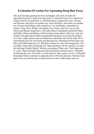 Evaluation Of Action For Upcoming Drug Bust Essay
The usual morning greeting has been exchanged, and a plan of action for
upcoming drug bust is about to be discussed. A consistent team of six undercover
vehicles must be accumulated. Lt. Marshall began to appoint his team. Thomas
and Peterson, take down car number one. Jones and Davis, take down car number
two. Navarro and William, fully marked car. Lee and Montez, unmarked car.
Gomez, Yang, West, Walker, surveillance van. Nunez and Cavil, eye car and
Gibson and Salazar, drug buyers. The male officers immediately gawked at Mary
and Eddie. Gibson and Salazar will be posing as drug addicts. However, only one
of them will approach the dealer and persuade that person to present the product
for a bust. Ladies, please step out and discuss and decide who will do what. We ll
wait patiently here for your return and final decision. Mounting off from their seat,
Mary and Eddie head out as Lt. Marshall continues to voice his arrangement. I bet
you didn t expect that coming did you? Mary proclaims. On the contrary, I m up to
the challenge. Really? Really. What do you propose? Mary asks. That I approach.
It s yours. Mary and Eddie appeared and assumed their position near Lt. Marshall
confronting the crew. We came to a final decision. Mary spoke. Go on. Lt. Marshall
demanded. Salazar volunteer to approach and I will be her protector. Dominic leans
back in his seat with his arms crossed across his chest. Eddie dimly stares at
 