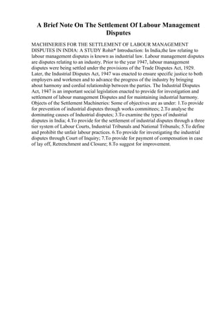 A Brief Note On The Settlement Of Labour Management
Disputes
MACHINERIES FOR THE SETTLEMENT OF LABOUR MANAGEMENT
DISPUTES IN INDIA: A STUDY Rohit* Introduction: In India,the law relating to
labour management disputes is known as industrial law. Labour management disputes
are disputes relating to an industry. Prior to the year 1947, labour management
disputes were being settled under the provisions of the Trade Disputes Act, 1929.
Later, the Industrial Disputes Act, 1947 was enacted to ensure specific justice to both
employers and workmen and to advance the progress of the industry by bringing
about harmony and cordial relationship between the parties. The Industrial Disputes
Act, 1947 is an important social legislation enacted to provide for investigation and
settlement of labour management Disputes and for maintaining industrial harmony.
Objects of the Settlement Machineries: Some of objectives are as under: 1.To provide
for prevention of industrial disputes through works committees; 2.To analyse the
dominating causes of Industrial disputes; 3.To examine the types of industrial
disputes in India; 4.To provide for the settlement of industrial disputes through a three
tier system of Labour Courts, Industrial Tribunals and National Tribunals; 5.To define
and prohibit the unfair labour practices. 6.To provide for investigating the industrial
disputes through Court of Inquiry; 7.To provide for payment of compensation in case
of lay off, Retrenchment and Closure; 8.To suggest for improvement.
 
