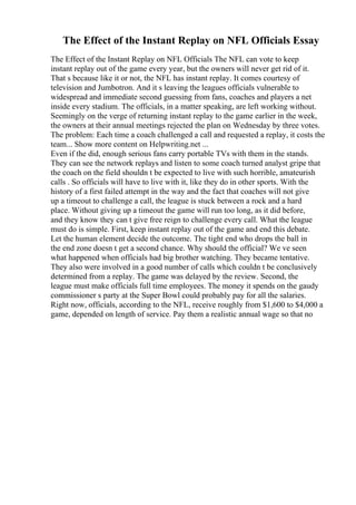 The Effect of the Instant Replay on NFL Officials Essay
The Effect of the Instant Replay on NFL Officials The NFL can vote to keep
instant replay out of the game every year, but the owners will never get rid of it.
That s because like it or not, the NFL has instant replay. It comes courtesy of
television and Jumbotron. And it s leaving the leagues officials vulnerable to
widespread and immediate second guessing from fans, coaches and players a net
inside every stadium. The officials, in a matter speaking, are left working without.
Seemingly on the verge of returning instant replay to the game earlier in the week,
the owners at their annual meetings rejected the plan on Wednesday by three votes.
The problem: Each time a coach challenged a call and requested a replay, it costs the
team... Show more content on Helpwriting.net ...
Even if the did, enough serious fans carry portable TVs with them in the stands.
They can see the network replays and listen to some coach turned analyst gripe that
the coach on the field shouldn t be expected to live with such horrible, amateurish
calls . So officials will have to live with it, like they do in other sports. With the
history of a first failed attempt in the way and the fact that coaches will not give
up a timeout to challenge a call, the league is stuck between a rock and a hard
place. Without giving up a timeout the game will run too long, as it did before,
and they know they can t give free reign to challenge every call. What the league
must do is simple. First, keep instant replay out of the game and end this debate.
Let the human element decide the outcome. The tight end who drops the ball in
the end zone doesn t get a second chance. Why should the official? We ve seen
what happened when officials had big brother watching. They became tentative.
They also were involved in a good number of calls which couldn t be conclusively
determined from a replay. The game was delayed by the review. Second, the
league must make officials full time employees. The money it spends on the gaudy
commissioner s party at the Super Bowl could probably pay for all the salaries.
Right now, officials, according to the NFL, receive roughly from $1,600 to $4,000 a
game, depended on length of service. Pay them a realistic annual wage so that no
 