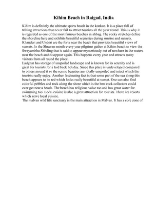 Kihim Beach in Raigad, India
Kihim is definitely the ultimate sports beach in the konkan. It is a place full of
trilling attractions that never fail to attract tourists all the year round. This is why it
is regarded as one of the most famous beaches in alibag. The rocky stretches define
the shoreline here and exhibits beautiful sceneries during sunrise and sunsets.
Khanderi and Underi are the forts near the beach that provides beautiful views of
sunsets. In the Shravan month every year pilgrims gather at Kihim beach to view the
Swayambhu Shivling that is said to appear mysteriously out of nowhere in the waters
near the beach and disappear again. This happens every year and attracts many
visitors from all round the place.
Ladghar has storage of unspoiled landscape and is known for its serenity and is
great for tourists for a laid back holiday. Since this place is undeveloped compared
to others around it so the scenic beauties are totally unspoiled and intact which the
tourists really enjoy. Another fascinating fact is that some part of the sea along this
beach appears to be red which looks really beautiful at sunset. One can also find
colorful pebbles and rock along the shore which is the best rock collectors could
ever get near a beach. The beach has religious value too and has great water for
swimming too. Local cuisine is also a great attraction for tourists. There are resorts
which serve local cuisine.
The malvan wild life sanctuary is the main attraction in Malvan. It has a core zone of
 