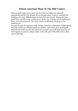 African American Music In The 20th Century
The twentieth century was a great time for America, things were changed
dramatically and this was strongly shown through music. America is actually the
birthplace too many different types of music from jazz to rock. During this time
period there was the swing, country music all the way to things such as rhythm and
blues, even classical music. The music world was definitely changing as it is
continuing to.
Jazz saw its early development in the African American communities all throughout
the South which was effected majorly by rhythms. Soul music grew up alongside
rock and roll which was also developed out of gospel. Jazz took from American art
form ragtime to create its unique sound. In the early part of the 20th century, there
were a multitude
 