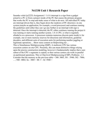 Nt1330 Unit 1 Research Paper
Sasanka voleti (jz2225) Assignment 1 1.4 A interrupt is a sign from a gadget
joined to a PC or from a project inside of the PC that causes the primary program
that works the PC to stop and make sense of what to do next. All individual PC today
are interrupt driven that is, they begin down the rundown of PC direction s in one
system (maybe an application, for example, a word processor) and continue running
the guidelines until either they can t go any further or an interrupt with sign is
detected. Once the interrupt is detected, the PC either continues running the project it
was running or starts running another system. 1.8 A CPU, is what is regularly
alluded to as a processor. A processor contains numerous discrete parts inside it, for
example, one or more memory reserves for directions and information, guideline
decoders, and different sorts of execution units for performing number juggling or
legitimate operations.... Show more content on Helpwriting.net ...
This is Simultanous Multiprocessing (SMP). A multicore CPU has various
execution centers on one CPU. Presently, this can mean distinctive things relying
upon the precise construction modeling, however it fundamentally implies that a sure
subset of the CPU s segments is copied, so that various centers can work in parallel
on partitioned operations. This is Chip level Multprocessing (CMP). Problems : 1.1
Consider that the memory as the previous table = 300: 3005; 301 : 5940; 302 : 7006;
... ; 940 : 0002; So : 3005 = IR 3 = AC 5940 =
 