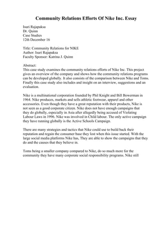 Community Relations Efforts Of Nike Inc. Essay
Isuri Rajapaksa
Dr. Quinn
Case Studies
12th December 16
Title: Community Relations for NIKE
Author: Isuri Rajapaksa
Faculty Sponsor: Katrina J. Quinn
Abstract:
This case study examines the community relations efforts of Nike Inc. This project
gives an overview of the company and shows how the community relations programs
can be developed globally. It also consists of the comparison between Nike and Toms.
Finally this case study also includes and insight on an interview, suggestions and an
evaluation.
Nike is a multinational corporation founded by Phil Knight and Bill Bowerman in
1964. Nike produces, markets and sells athletic footwear, apparel and other
accessories. Even though they have a great reputation with their products, Nike is
not seen as a good corporate citizen. Nike does not have enough campaigns that
they do globally, especially in Asia after allegedly being accused of Violating
Labour Laws in 1996. Nike was involved in Child labour. The only active campaign
they have running globally is the Active Schools Campaign.
There are many strategies and tactics that Nike could use to build back their
reputation and regain the consumer base they lost when this issue started. With the
large social media platforms Nike has, They are able to show the campaigns that they
do and the causes that they believe in.
Toms being a smaller company compared to Nike, do so much more for the
community they have many corporate social responsibility programs. Nike still
 