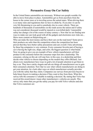 Persuasive Essay On Car Safety
In the United States automobiles are necessary. Without cars people wouldn t be
able to move from place to place. Automobiles get us from anywhere from the
house to the corner store or to traveling across the united states. When driving there
is so many rules and regulations that we have to abide by. If you don t it can be
very life threatening to you and to somebody else in a near vehicle. There are
hundreds of thousands of automobiles on the roads across the nation and if safety
was not considered, thousand would be injured or even killed daily! Automobile
safety has change a lot of the course of many century s. Now that we are finding new
ways to make our cars look good with all the gadgets and electronics new risks are...
Show more content on Helpwriting.net ...
Who can make the most money and have their cars on the road more? Some prove
their products are safer than the competition where the competition has been
proven that they have better safety precautions and cars overall. False advertising
by these big companies is very common. Every consumer favorite part of buying a
car is having the right size, shape, and color, the biggest question is what brand.
Now im going to give you an example of how vehicle manufacturers sell their
product to the consumer before the consumer steps foot into a dealership. The
consumer, relying on this ad, will step foot, in this case, in a dealership and then
decide what vehicle to choose depending on the models they offer (Mclard). Just
about every manufacturer have ways to grab a lot of people attention to get them to
buy a car. They have catchy slogans and ads are things all manufacturers use to gain
their consumers attention. Now that we saw what vehicle manufacturers are doing to
get your attention, let s look other ways on which manufacturer actually provides
you with the safety that they claim. Companies use surveys from previous buyers to
help future buyers in making a decision if they want to buy from them. What this
survey tells the consumer is valuable in making a decision. By stating that Volvo has
received this award doesn t mean other manufacturer s vehicles are unsafe. This
survey only states that you get the safety you pay for with Volvo vehicles and also
that Volvo customers are
 