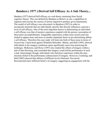 Bandura ( 1977 ) Derived Self Efficacy As A Sub Theory...
Bandura (1977) derived Self efficacy as a sub theory stemming from Social
cognitive theory. This was defined by Bandura as Belief s in one s capabilities to
organize and execute the courses of action required to produce given attainments.
The model of self efficacy was reinvented via Bandura (1997) in order to
incorporate elements that are individually specific that directly influences a person s
level of self efficacy. One of the most important factors to determining an individual
s self efficacy was that of mastery experience coupled with the person s perception of
those prior accomplishments. Imaginable experiences within more recent years has
started to appear more and more as another important factor to pre determining athlete
s self efficacy. Therefore this case study will look into both of these areas in terms of
Tyson Fury s latest bout against Wladimir Klitschko. Martin, and Hall (1995), showed
individuals in the imagery conditions spent significantly more time practicing the
technique. McKenzie, and Howe (1997) also studied the effects of imagery within a
task of dart throwing, and concluded that imagery could aid the performance in such
a task. Interestingly though, individuals who had prior experience within the area,
elicited a belief in the performance enhancement of imagery. However, Cumming, and
Hall (2002) showed that athletes of different levels (National, Provincial,
Recreational) show different belief s on imagery suggesting an engagement with the
 
