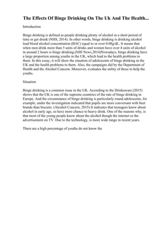 The Effects Of Binge Drinking On The Uk And The Health...
Introduction
Binge drinking is defined as people drinking plenty of alcohol in a short period of
time or get drunk (NHS, 2014). In other words, binge drinking is drinking alcohol
lead blood alcohol concentration (BAC) equal to or over 0.08g/dL. It means that
when men drink more than 5 units of drinks and women have over 4 units of alcohol
in around 2 hours is binge drinking.(NIH News,2014)Nowadays, binge drinking have
a large proportion among youths in the UK, which lead to the health problems to
them. In this essay, it will show the situation of adolescents of binge drinking in the
UK and the health problems to them. Also, the campaigns did by the Department of
Health and the Alcohol Concern. Moreover, evaluates the utility of those to help the
youths.
Situation
Binge drinking is a common issue in the UK. According to the Drinkaware (2015)
shows that the UK is one of the supreme countries of the rate of binge drinking in
Europe. And the circumstance of binge drinking is particularly round adolescents, for
example, under the investigation indicated that pupils are more conversant with beer
brands than biscuits. (Alcohol Concern, 2015) It indicates that teenagers know about
alcohol in early age, so have more chance to heavy drink. One of the reasons why, is
that most of the young people know about the alcohol though the internet or the
advertisement on TV. Due to the technology, is more wide range in recent years.
There are a high percentage of youths do not know the
 
